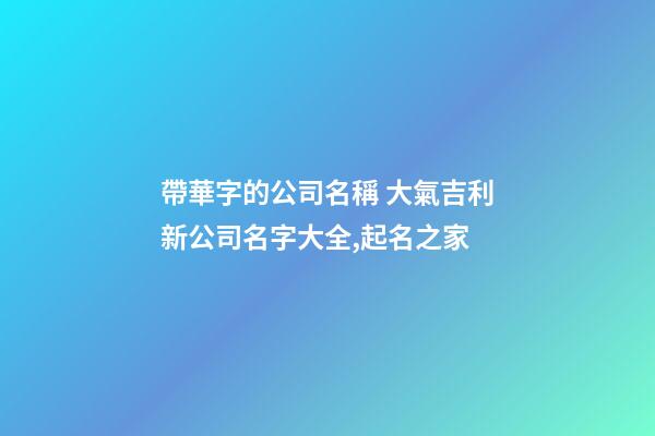 帶華字的公司名稱 大氣吉利新公司名字大全,起名之家-第1張-公司起名-玄機派